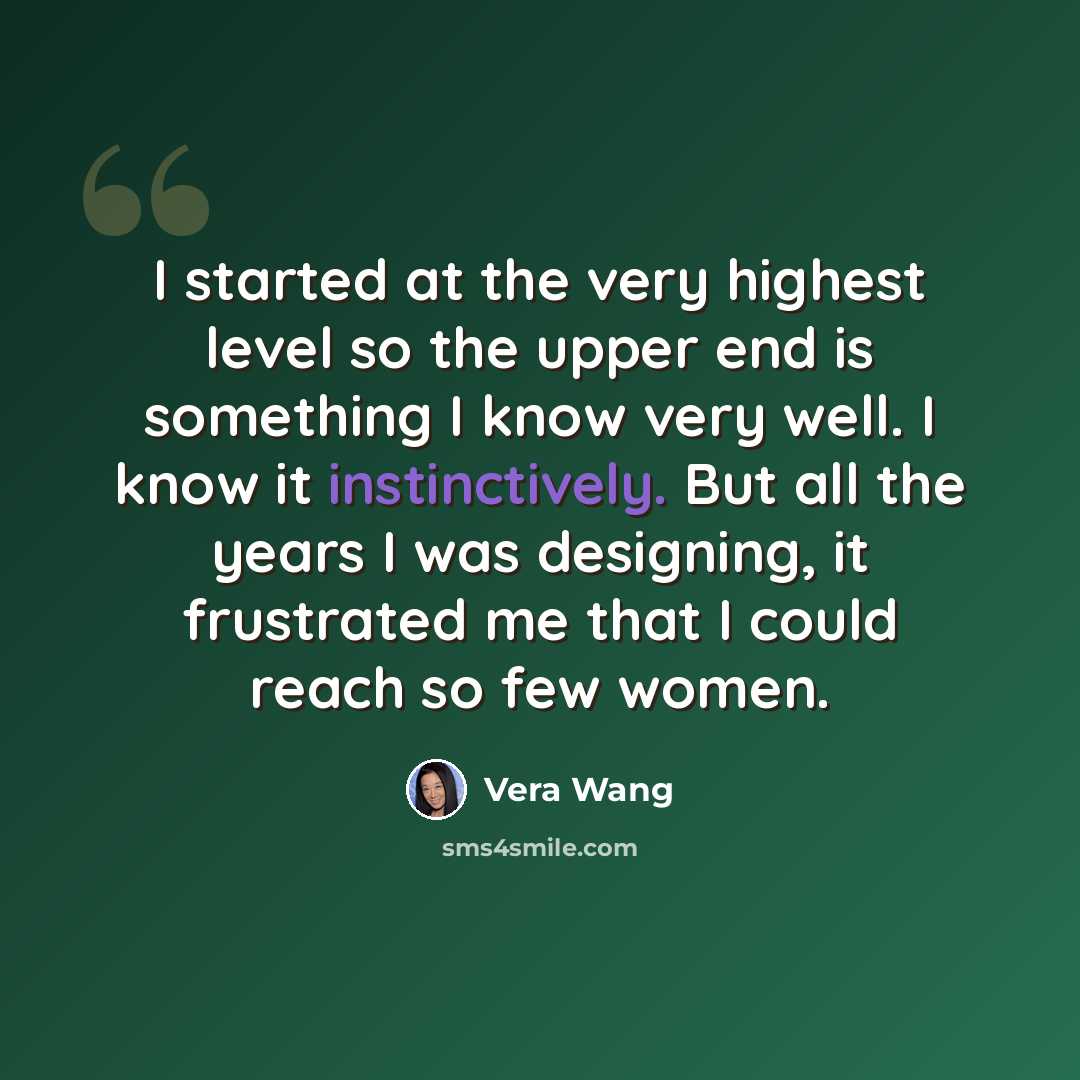 “I started at the very highest level so the upper end is something I know very well. I know it instinctively. But all the years I was designing, it frustrated me that I could reach so few women.” quote by Vera Wang