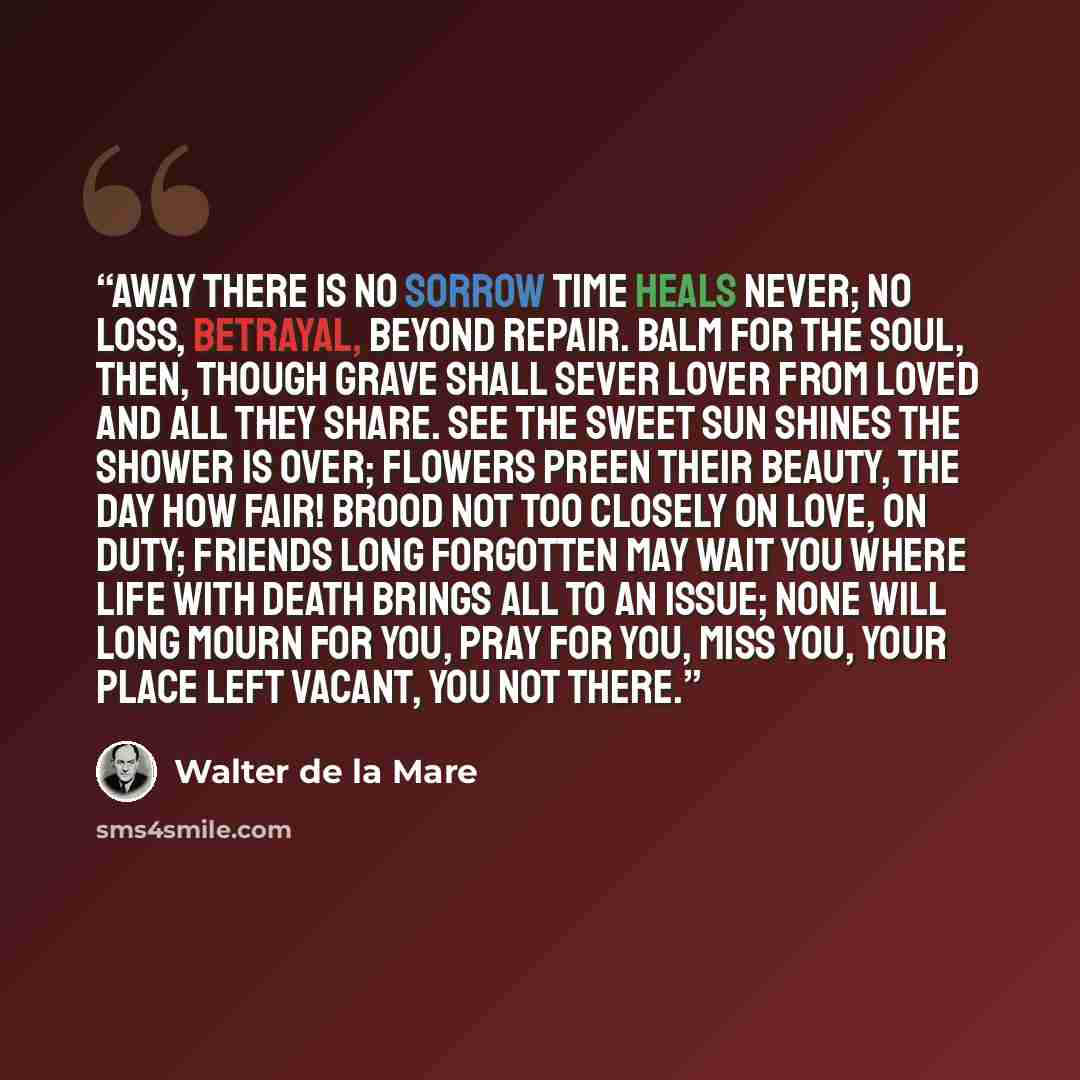 “Away There is no sorrow Time heals never; No loss, betrayal, Beyond repair. Balm for the soul, then, Though grave shall sever Lover from loved And all they share. See the sweet sun shines The shower is over; Flowers preen their beauty, The day how fair! Brood not too closely On love, on duty…” quote by Walter de la Mare