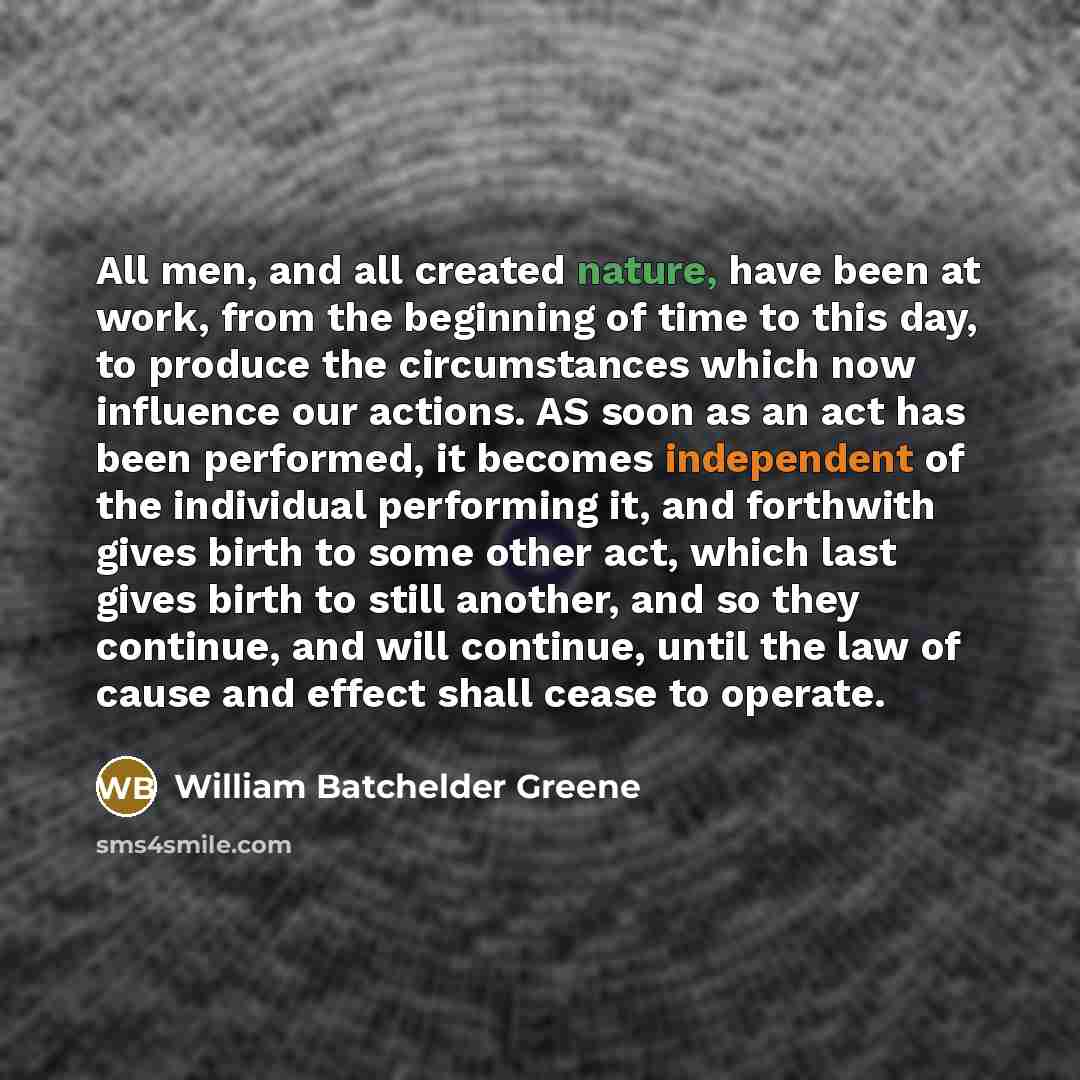 “All men, and all created nature, have been at work, from the beginning of time to this day, to produce the circumstances which now influence our actions. AS soon as an act has been performed, it becomes independent of the individual performing it, and forthwith gives birth to some other act, which…” quote by William Batchelder Greene