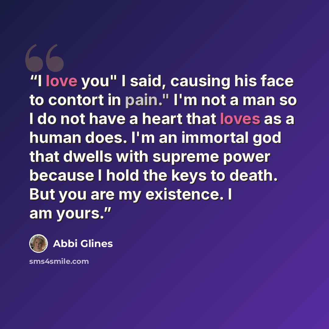 “I love you" I said, causing his face to contort in pain." I'm not a man so I do not have a heart that loves as a human does. I'm an immortal god that dwells with supreme power because I hold the keys to death. But you are my existence. I am yours.” quote by abbi glines