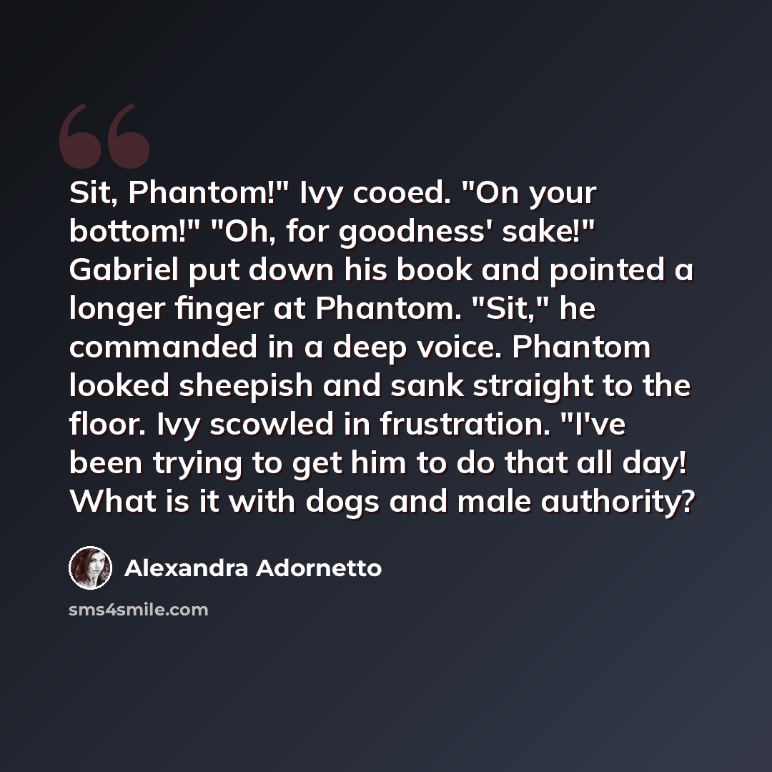 “Sit, Phantom!" Ivy cooed. "On your bottom!" "Oh, for goodness' sake!" Gabriel put down his book and pointed a longer finger at Phantom. "Sit," he commanded in a deep voice. Phantom looked sheepish and sank straight to the floor. Ivy scowled in frustration. "I've been trying to get him to do that…” quote by Alexandra Adornetto