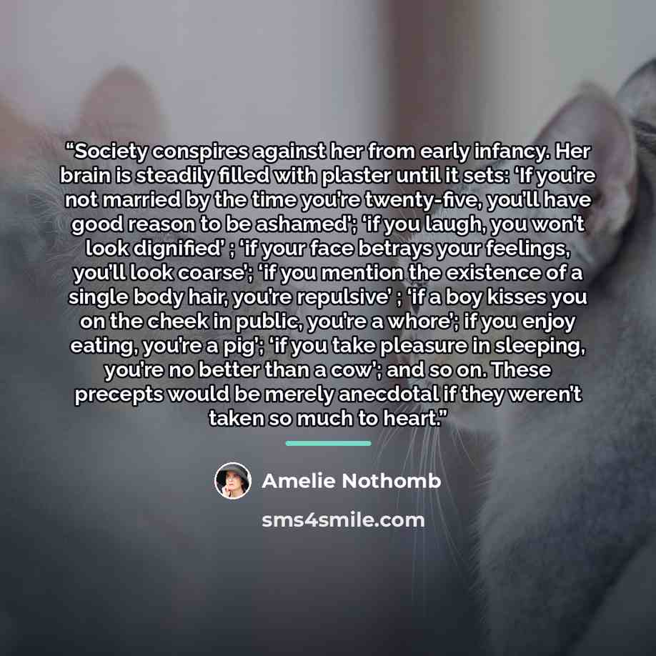 “Society conspires against her from early infancy. Her brain is steadily filled with plaster until it sets: ‘If you’re not married by the time you’re twenty-five, you’ll have good reason to be ashamed’; ‘if you laugh, you won’t look dignified’ ; ‘if your face betrays your feelings, you’ll look…” quote by Amélie Nothomb