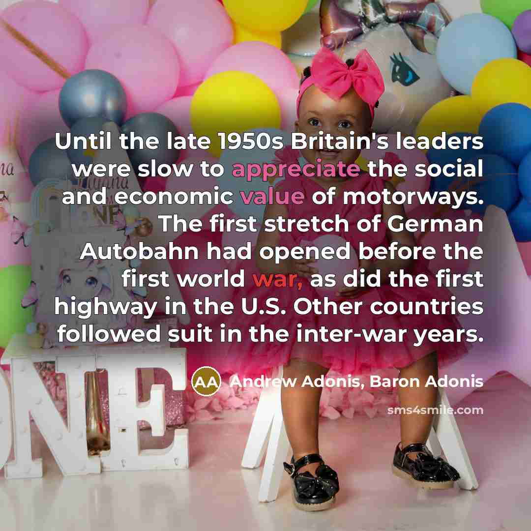 “Until the late 1950s Britain's leaders were slow to appreciate the social and economic value of motorways. The first stretch of German Autobahn had opened before the first world war, as did the first highway in the U.S. Other countries followed suit in the inter-war years.” quote by Andrew Adonis, Baron Adonis