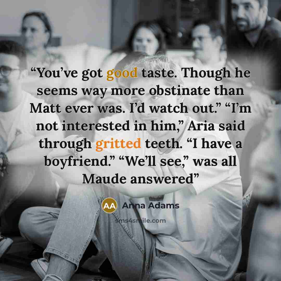 “You’ve got good taste. Though he seems way more obstinate than Matt ever was. I’d watch out.” “I’m not interested in him,” Aria said through gritted teeth. “I have a boyfriend.” “We’ll see,” was all Maude answered” quote by Anna Adams