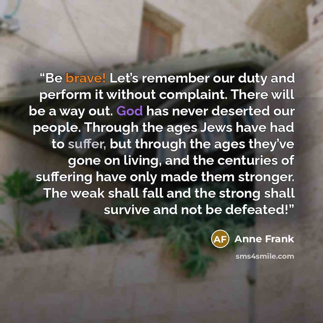 “Be brave! Let’s remember our duty and perform it without complaint. There will be a way out. God has never deserted our people. Through the ages Jews have had to suffer, but through the ages they’ve gone on living, and the centuries of suffering have only made them stronger. The weak shall fall…” quote by Anne Frank