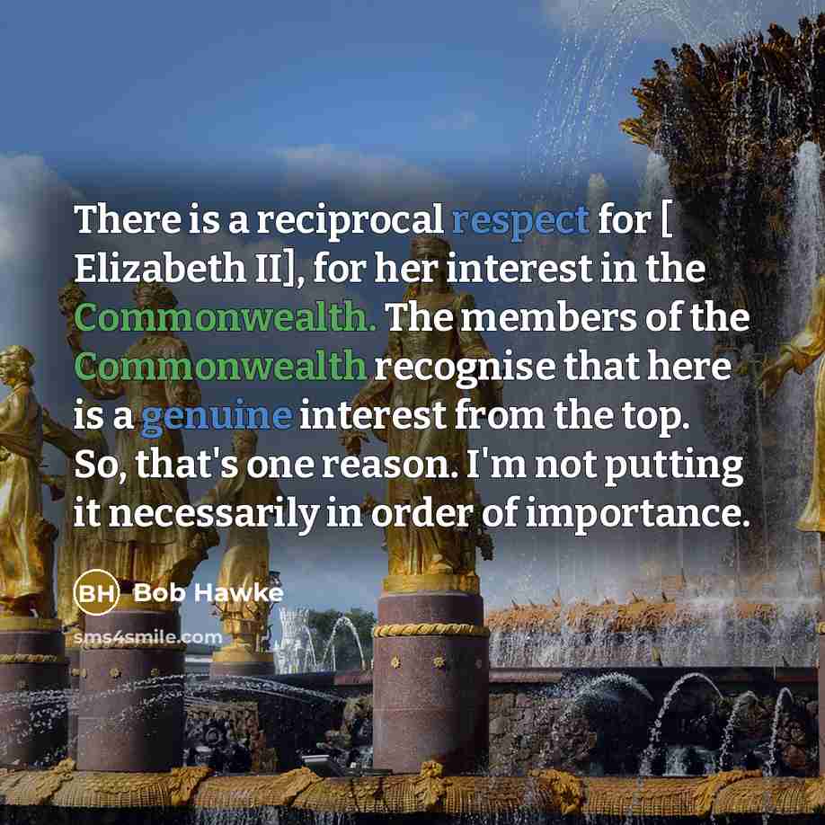 “There is a reciprocal respect for [ Elizabeth II], for her interest in the Commonwealth. The members of the Commonwealth recognise that here is a genuine interest from the top. So, that's one reason. I'm not putting it necessarily in order of importance.” quote by Bob Hawke