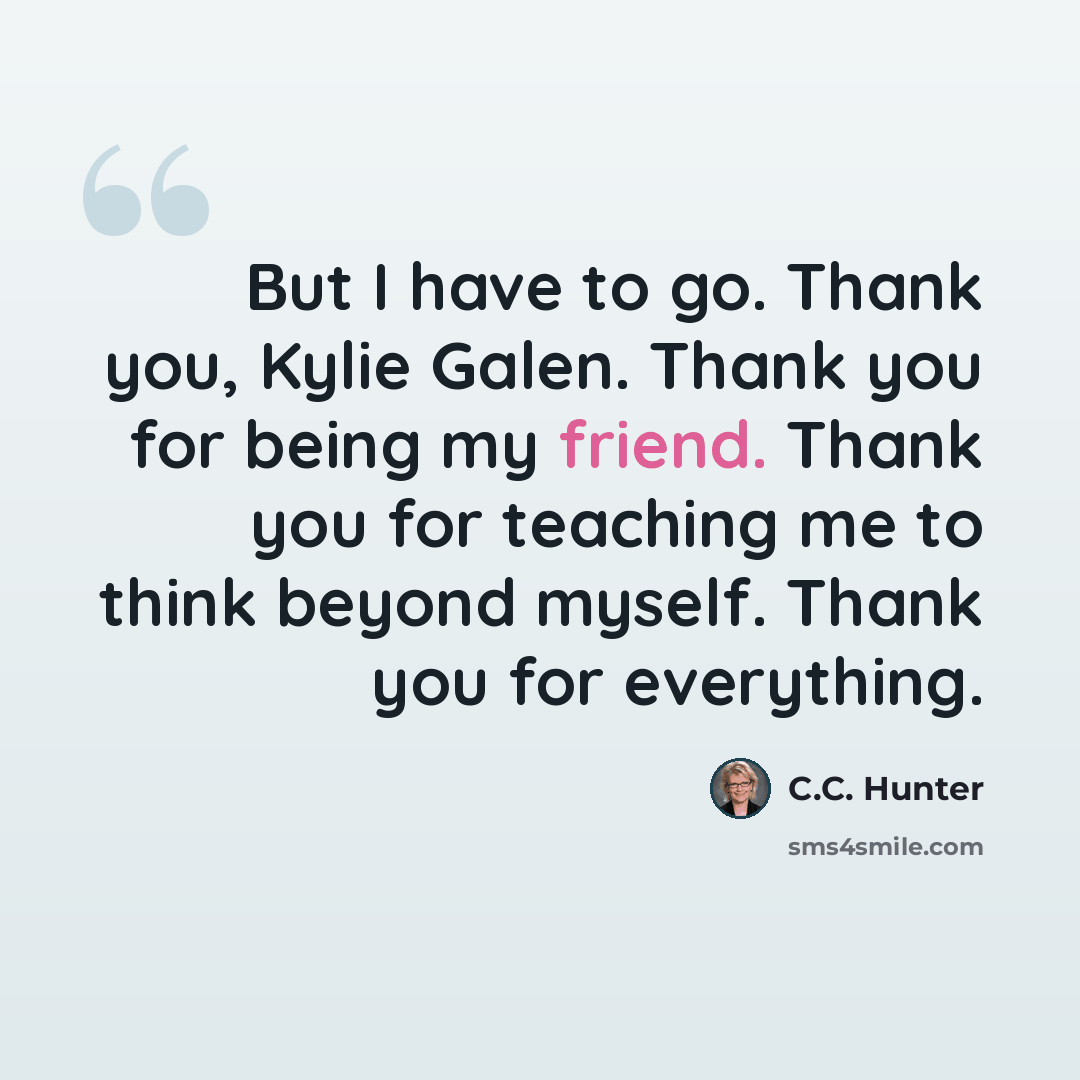 “But I have to go. Thank you, Kylie Galen. Thank you for being my friend. Thank you for teaching me to think beyond myself. Thank you for everything.” quote by C.C. Hunter