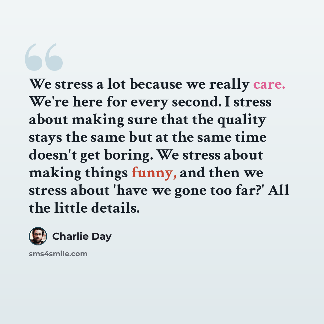 “We stress a lot because we really care. We're here for every second. I stress about making sure that the quality stays the same but at the same time doesn't get boring. We stress about making things funny, and then we stress about 'have we gone too far?' All the little details.” quote by Charlie Day