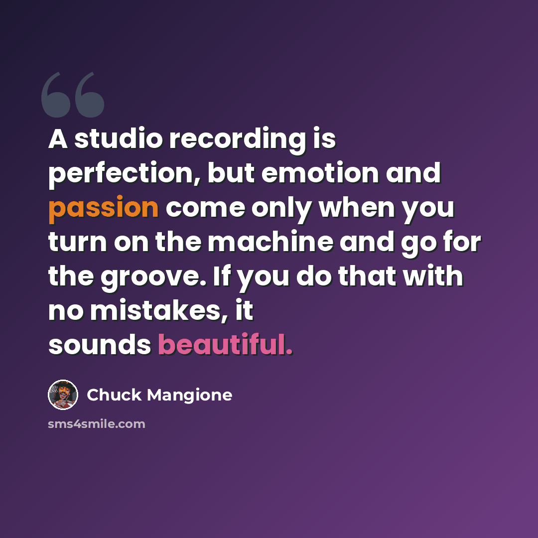 “A studio recording is perfection, but emotion and passion come only when you turn on the machine and go for the groove. If you do that with no mistakes, it sounds beautiful.” quote by Chuck Mangione