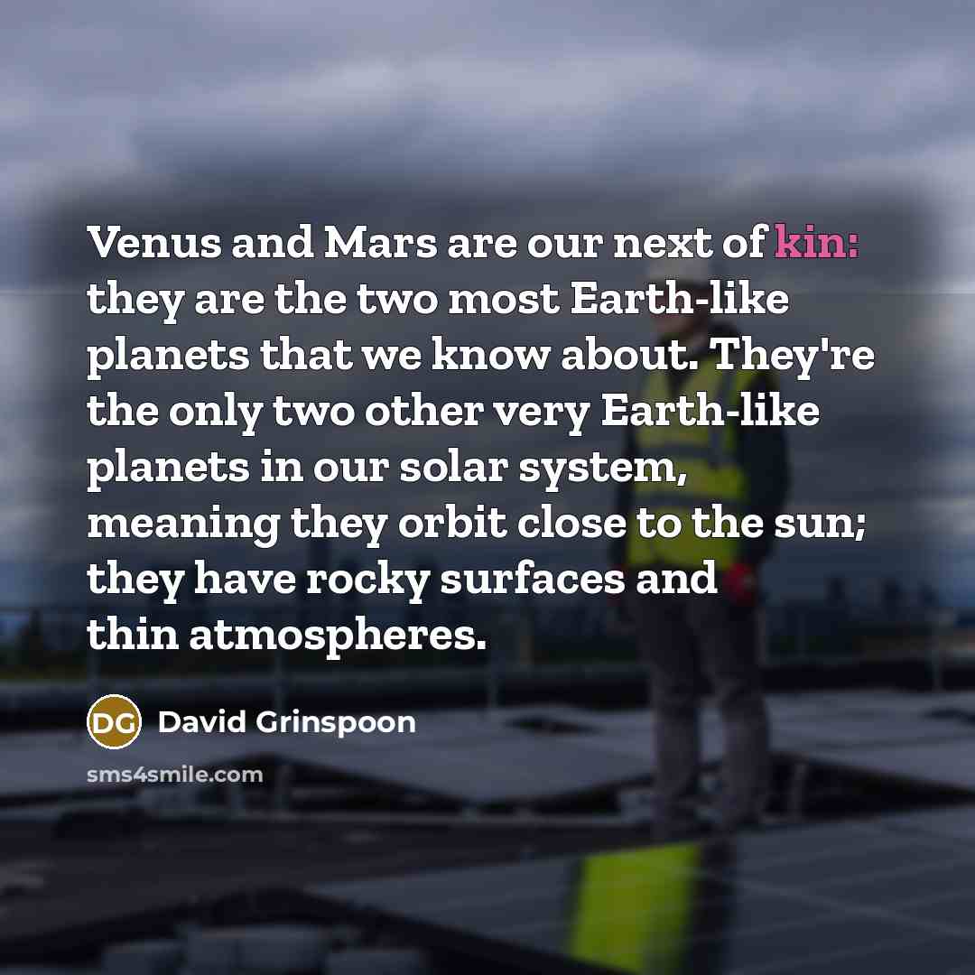“Venus and Mars are our next of kin: they are the two most Earth-like planets that we know about. They're the only two other very Earth-like planets in our solar system, meaning they orbit close to the sun; they have rocky surfaces and thin atmospheres.” quote by David Grinspoon