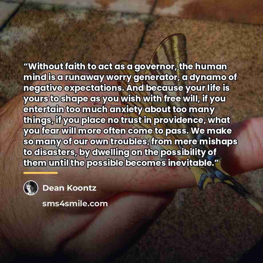 “Without faith to act as a governor, the human mind is a runaway worry generator, a dynamo of negative expectations. And because your life is yours to shape as you wish with free will, if you entertain too much anxiety about too many things, if you place no trust in providence, what you fear will…” quote by Dean Koontz