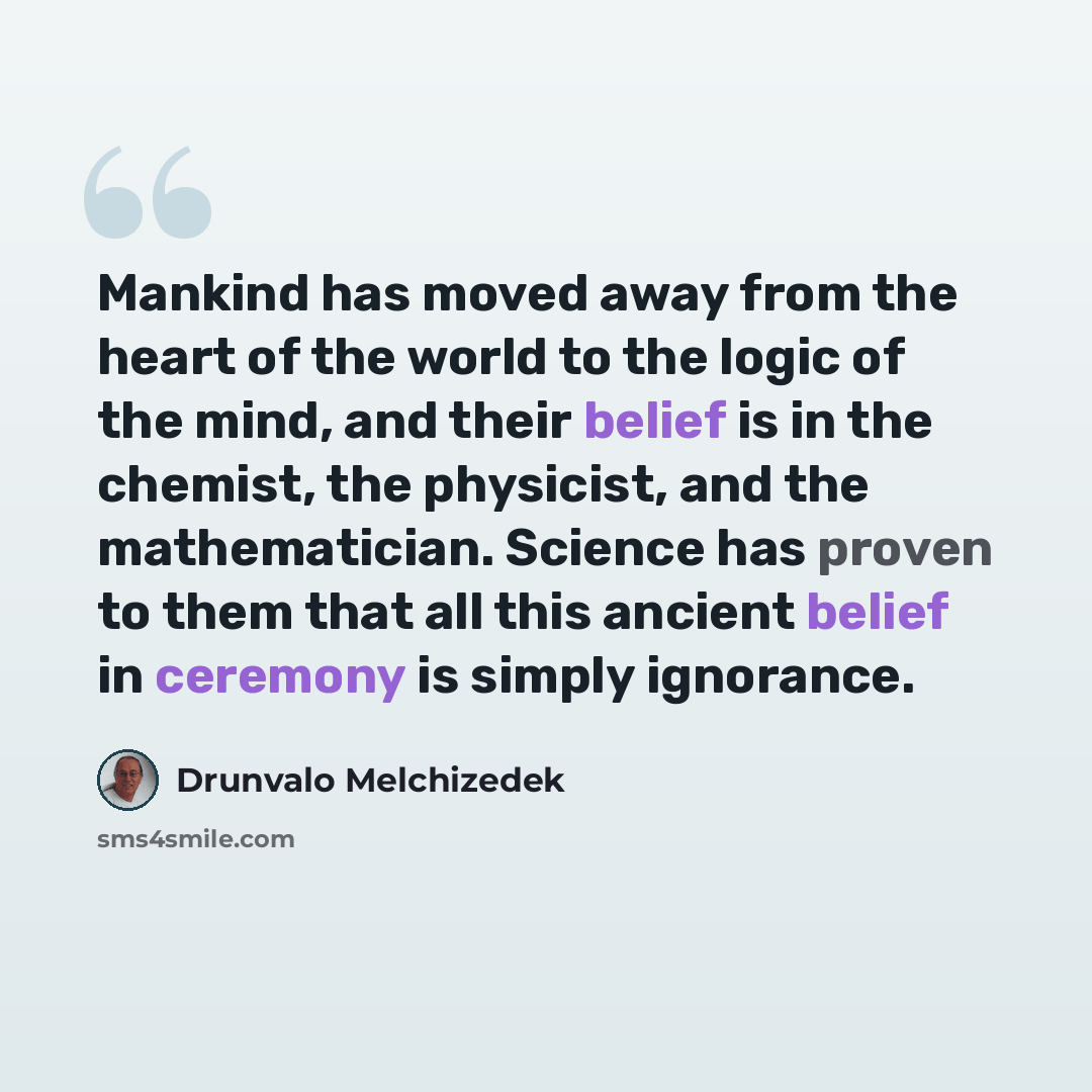 “Mankind has moved away from the heart of the world to the logic of the mind, and their belief is in the chemist, the physicist, and the mathematician. Science has proven to them that all this ancient belief in ceremony is simply ignorance.” quote by Drunvalo Melchizedek