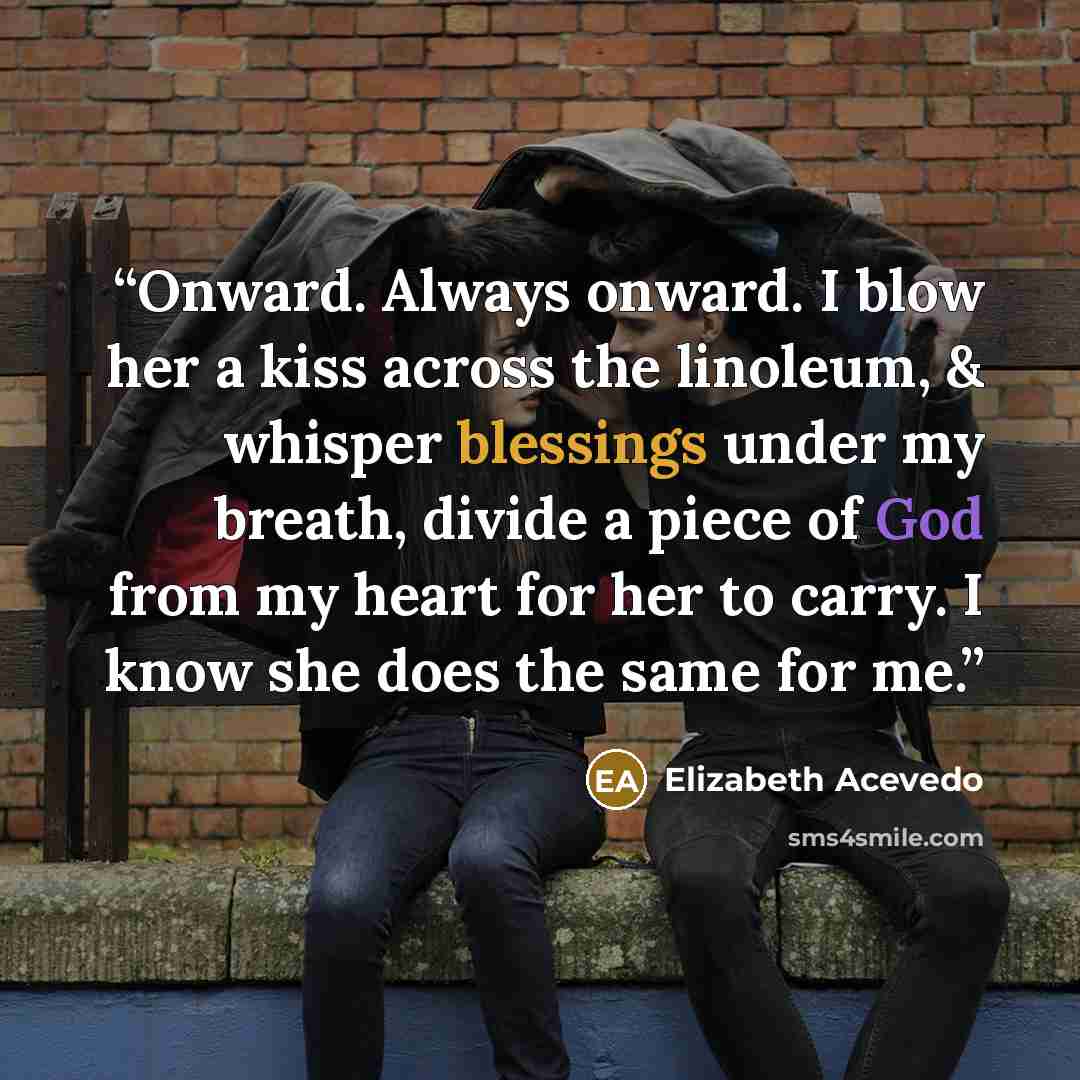 “Onward. Always onward. I blow her a kiss across the linoleum, & whisper blessings under my breath, divide a piece of God from my heart for her to carry. I know she does the same for me.” quote by Elizabeth Acevedo