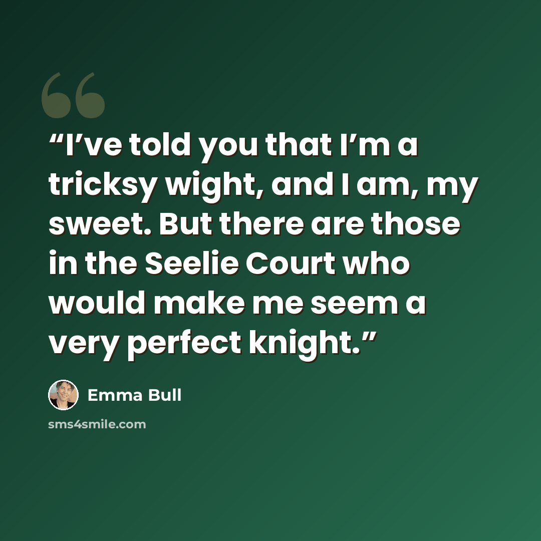 “I’ve told you that I’m a tricksy wight, and I am, my sweet. But there are those in the Seelie Court who would make me seem a very perfect knight.” quote by Emma Bull