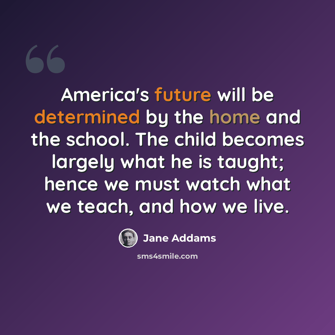 “America's future will be determined by the home and the school. The child becomes largely what he is taught; hence we must watch what we teach, and how we live.” quote by Jane Addams