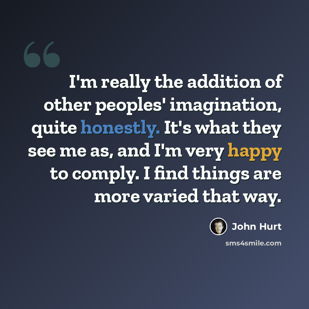 “I'm really the addition of other peoples' imagination, quite honestly. It's what they see me as, and I'm very happy to comply. I find things are more varied that way.” quote by John Hurt