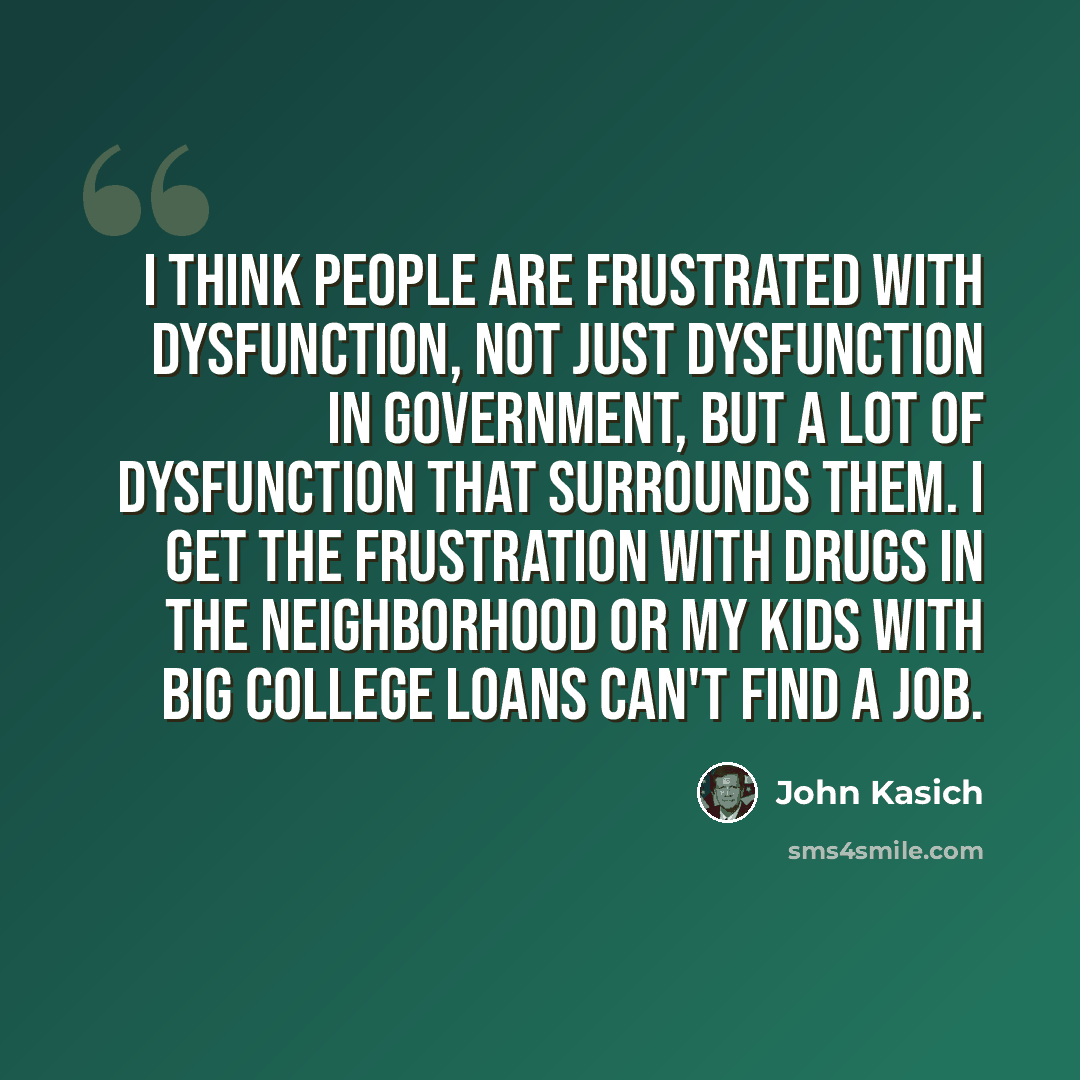 “I think people are frustrated with dysfunction, not just dysfunction in government, but a lot of dysfunction that surrounds them. I get the frustration with drugs in the neighborhood or my kids with big college loans can't find a job.” quote by John Kasich