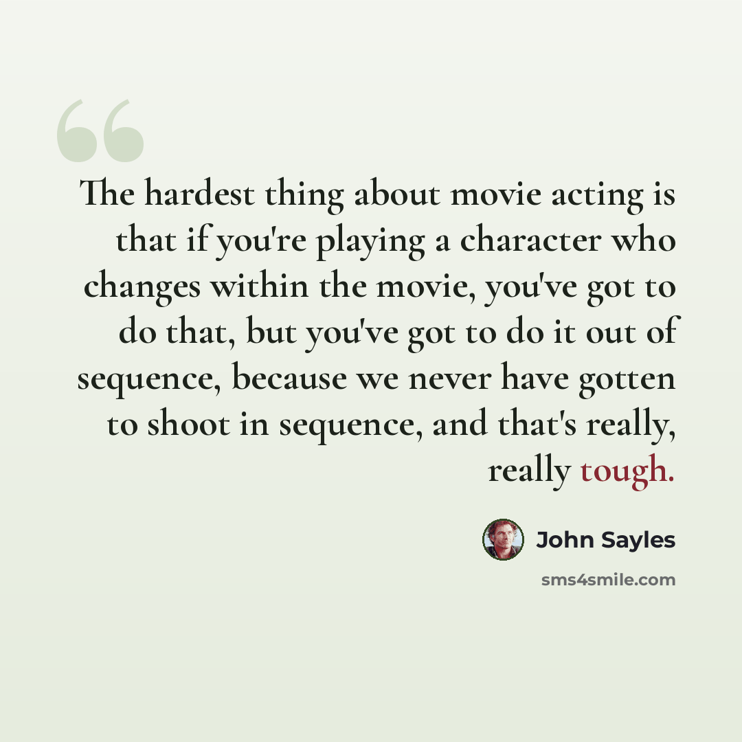 “The hardest thing about movie acting is that if you're playing a character who changes within the movie, you've got to do that, but you've got to do it out of sequence, because we never have gotten to shoot in sequence, and that's really, really tough.” quote by John Sayles