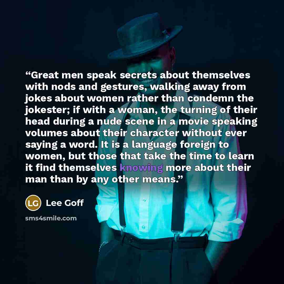 “Great men speak secrets about themselves with nods and gestures, walking away from jokes about women rather than condemn the jokester; if with a woman, the turning of their head during a nude scene in a movie speaking volumes about their character without ever saying a word. It is a language…” quote by Lee Goff
