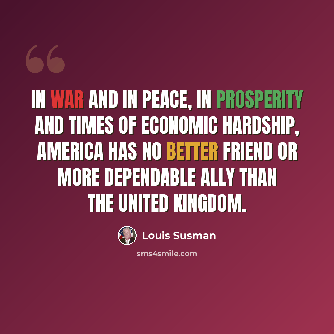 “In war and in peace, in prosperity and times of economic hardship, America has no better friend or more dependable ally than the United Kingdom.” quote by Louis Susman