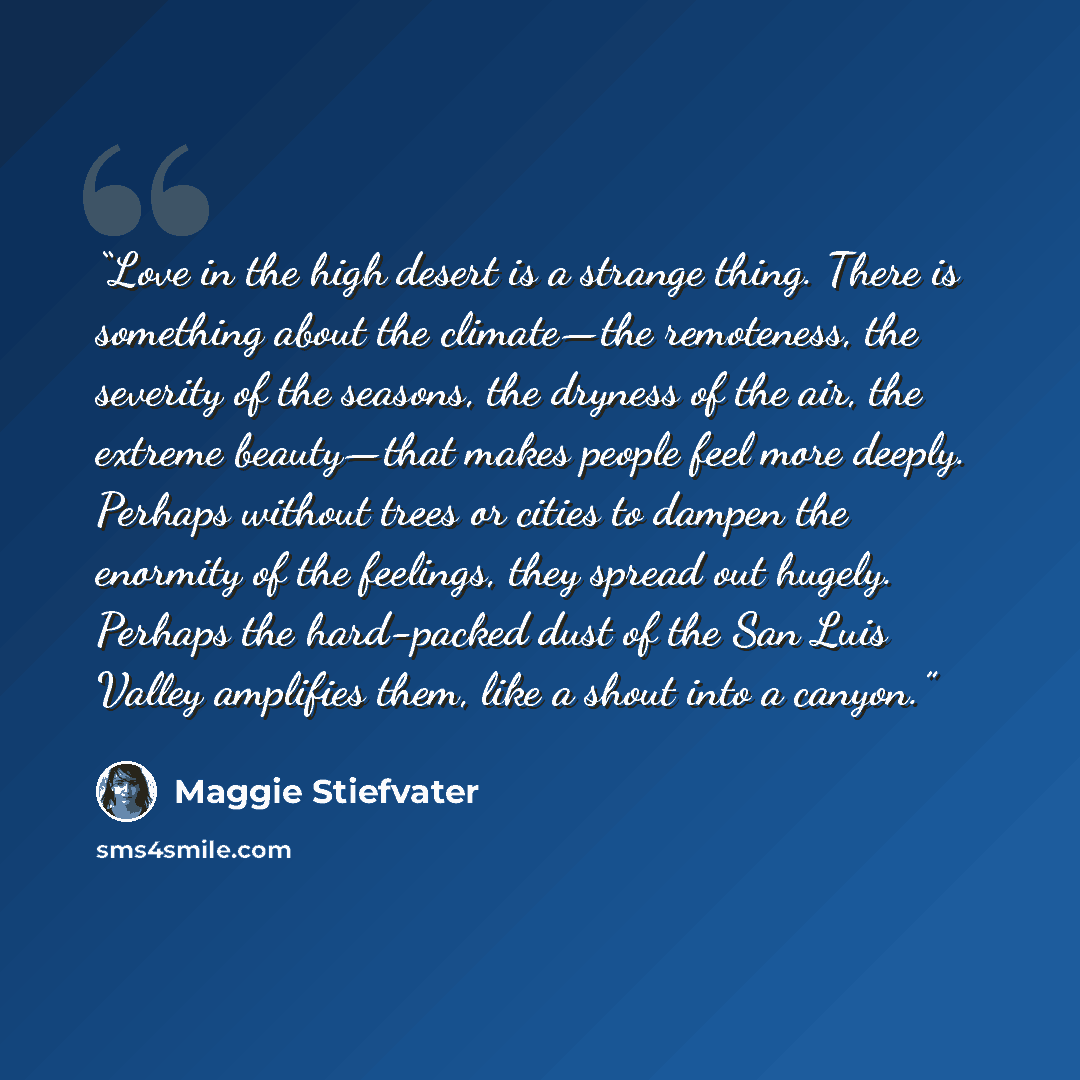 “Love in the high desert is a strange thing. There is something about the climate—the remoteness, the severity of the seasons, the dryness of the air, the extreme beauty—that makes people feel more deeply. Perhaps without trees or cities to dampen the enormity of the feelings, they spread out…” quote by Maggie Stiefvater