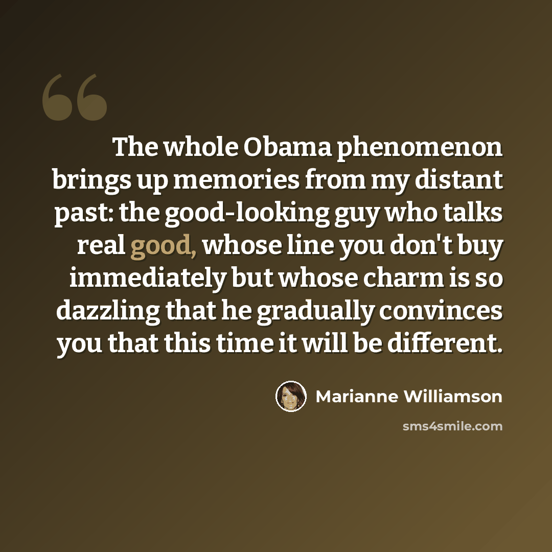 “The whole Obama phenomenon brings up memories from my distant past: the good-looking guy who talks real good, whose line you don't buy immediately but whose charm is so dazzling that he gradually convinces you that this time it will be different.” quote by Marianne Williamson