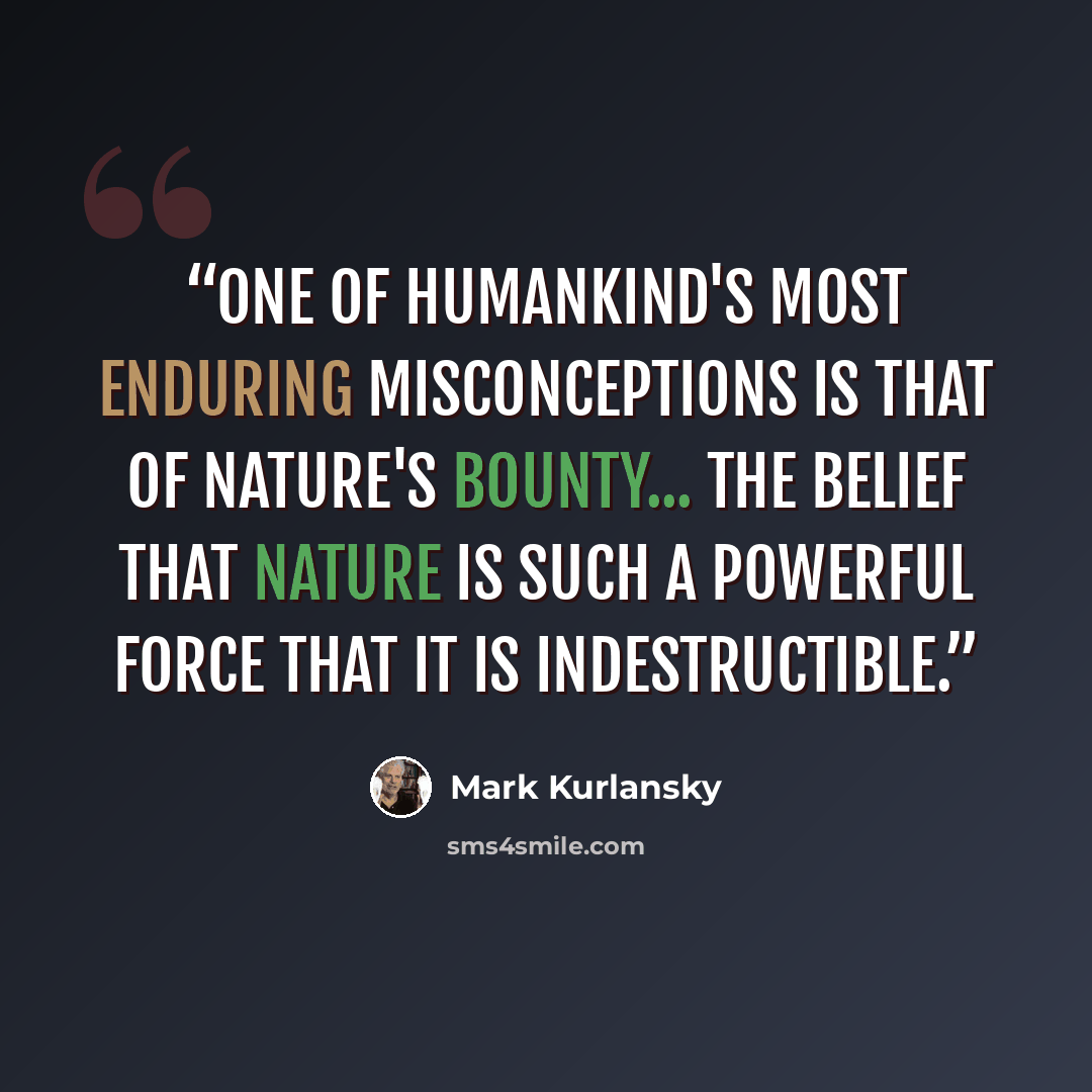 “One of humankind's most enduring misconceptions is that of nature's bounty... the belief that nature is such a powerful force that it is indestructible.” quote by Mark Kurlansky