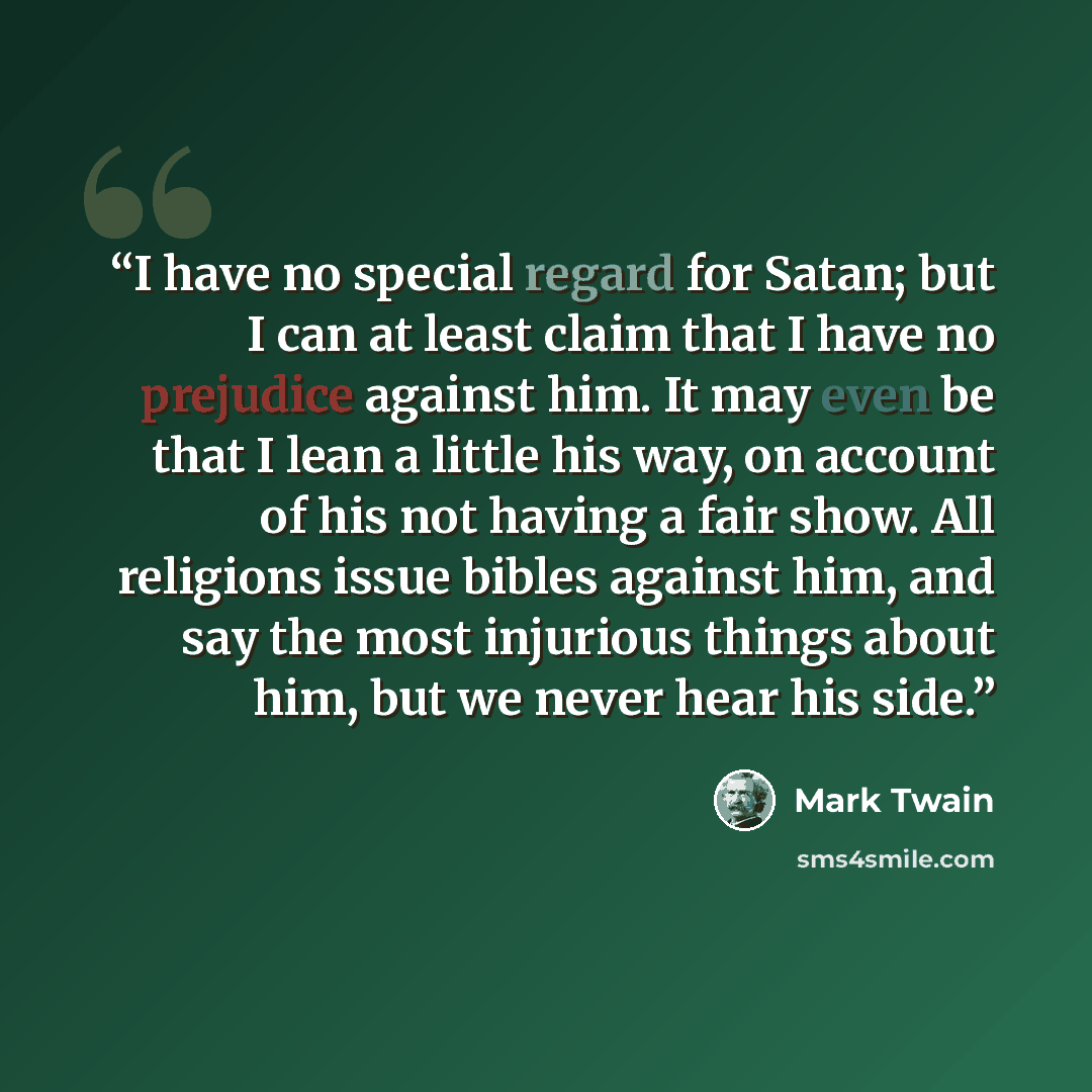 “I have no special regard for Satan; but I can at least claim that I have no prejudice against him. It may even be that I lean a little his way, on account of his not having a fair show. All religions issue bibles against him, and say the most injurious things about him, but we never hear his side.” quote by Mark Twain