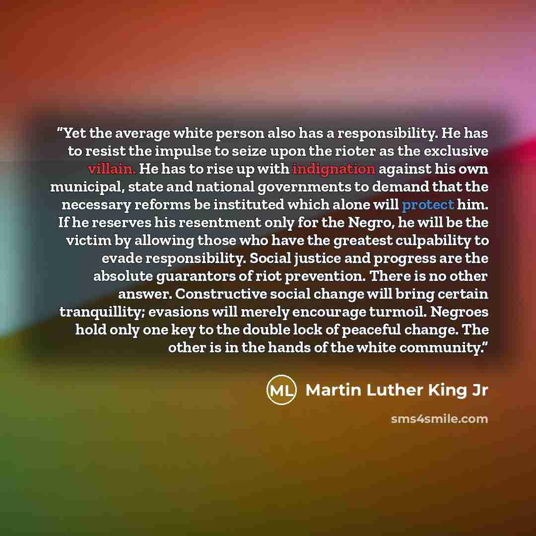 “Yet the average white person also has a responsibility. He has to resist the impulse to seize upon the rioter as the exclusive villain. He has to rise up with indignation against his own municipal, state and national governments to demand that the necessary reforms be instituted which alone will…” quote by Martin Luther King Jr