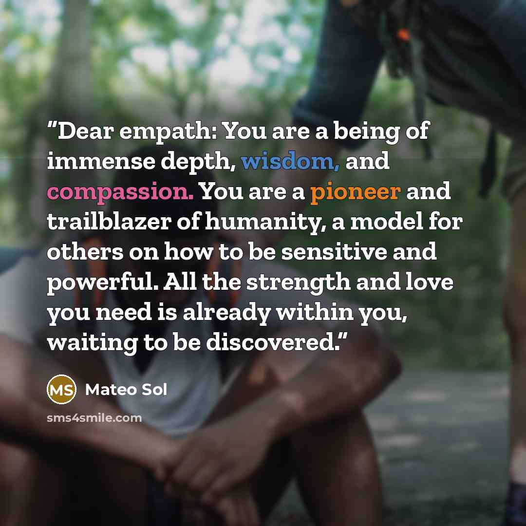 “Dear empath: You are a being of immense depth, wisdom, and compassion. You are a pioneer and trailblazer of humanity, a model for others on how to be sensitive and powerful. All the strength and love you need is already within you, waiting to be discovered.” quote by Mateo Sol