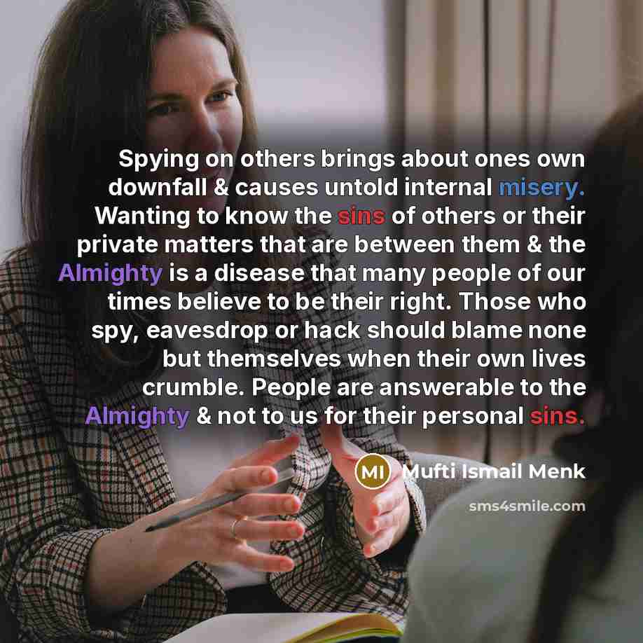 “Spying on others brings about ones own downfall & causes untold internal misery. Wanting to know the sins of others or their private matters that are between them & the Almighty is a disease that many people of our times believe to be their right. Those who spy, eavesdrop or hack should blame none…” quote by Mufti Ismail Menk