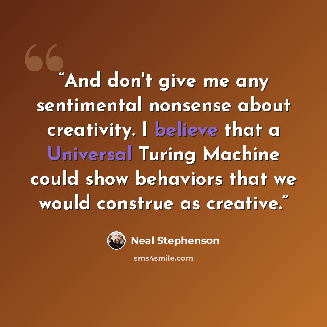 “And don't give me any sentimental nonsense about creativity. I believe that a Universal Turing Machine could show behaviors that we would construe as creative.” quote by Neal Stephenson