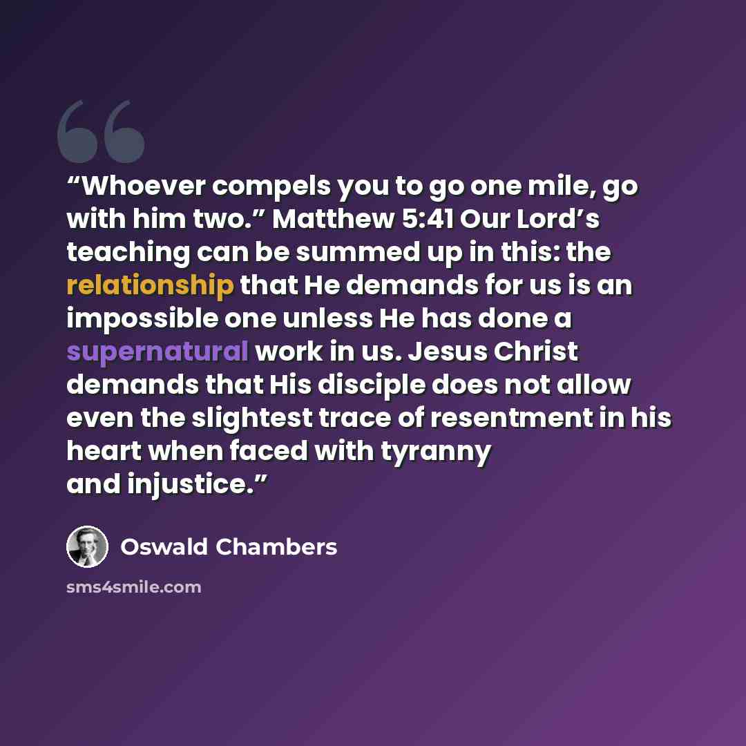 “Whoever compels you to go one mile, go with him two.” Matthew 5:41 Our Lord’s teaching can be summed up in this: the relationship that He demands for us is an impossible one unless He has done a supernatural work in us. Jesus Christ demands that His disciple does not allow even the slightest trace…” quote by Oswald Chambers