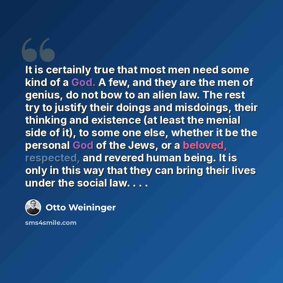 “It is certainly true that most men need some kind of a God. A few, and they are the men of genius, do not bow to an alien law. The rest try to justify their doings and misdoings, their thinking and existence (at least the menial side of it), to some one else, whether it be the personal God of the…” quote by Otto Weininger
