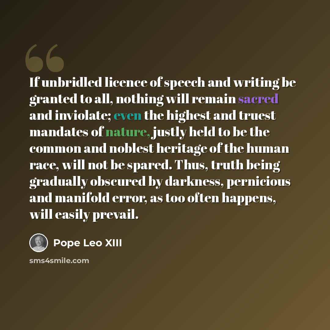 “If unbridled licence of speech and writing be granted to all, nothing will remain sacred and inviolate; even the highest and truest mandates of nature, justly held to be the common and noblest heritage of the human race, will not be spared. Thus, truth being gradually obscured by darkness…” quote by Pope Leo XIII