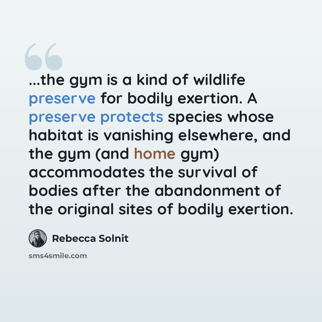 “...the gym is a kind of wildlife preserve for bodily exertion. A preserve protects species whose habitat is vanishing elsewhere, and the gym (and home gym) accommodates the survival of bodies after the abandonment of the original sites of bodily exertion.” quote by Rebecca Solnit