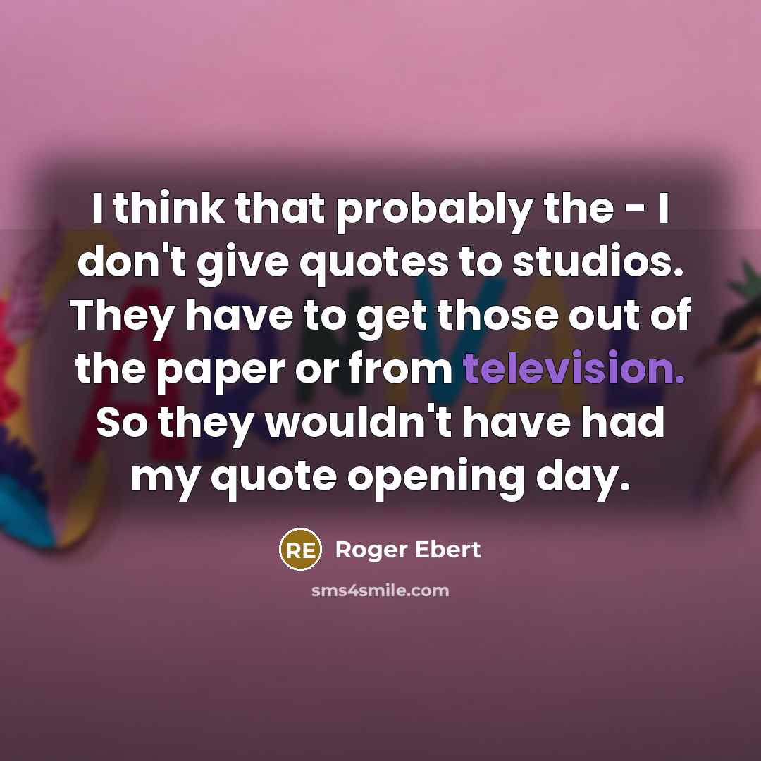 “I think that probably the - I don't give quotes to studios. They have to get those out of the paper or from television. So they wouldn't have had my quote opening day.” quote by Roger Ebert