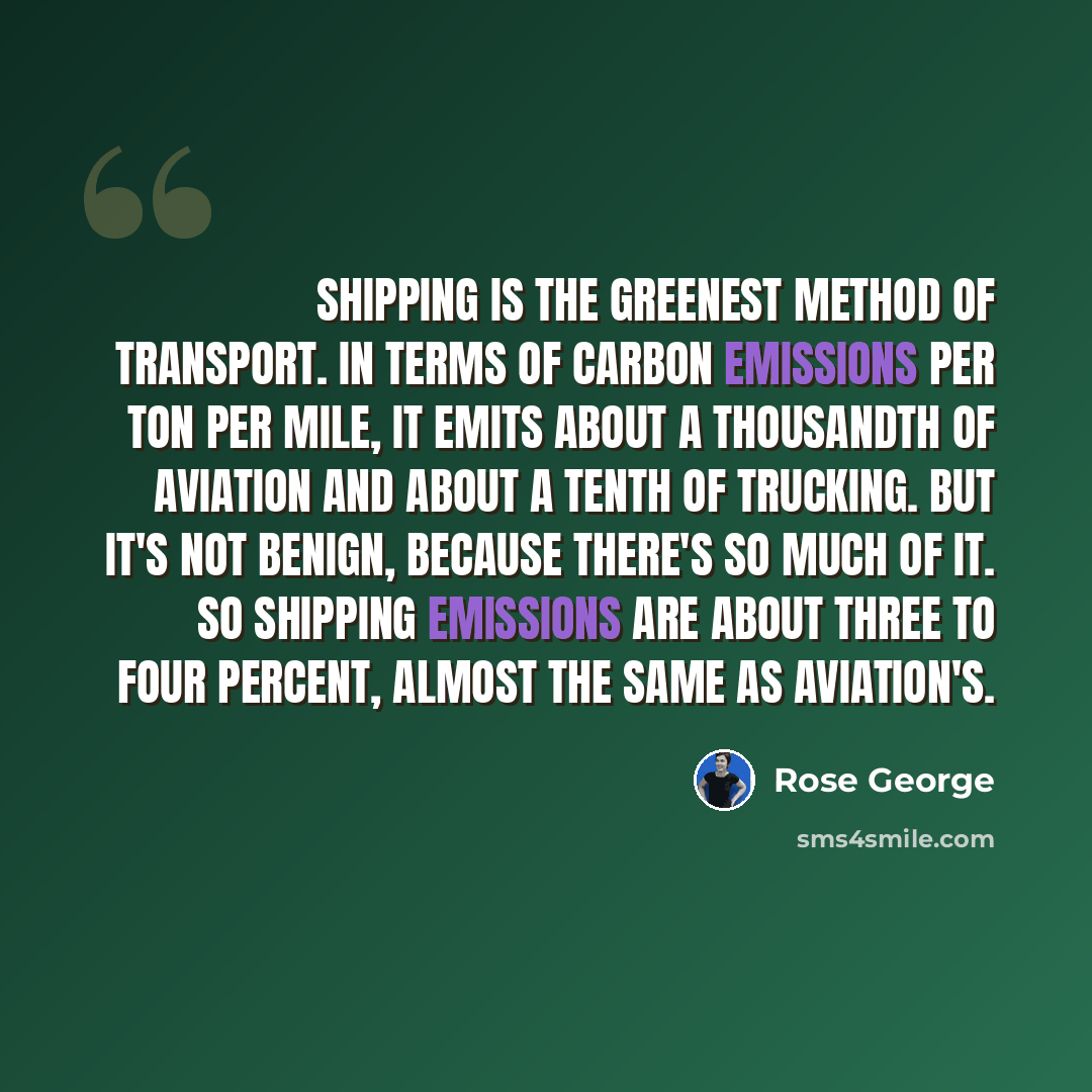 “Shipping is the greenest method of transport. In terms of carbon emissions per ton per mile, it emits about a thousandth of aviation and about a tenth of trucking. But it's not benign, because there's so much of it. So shipping emissions are about three to four percent, almost the same as…” quote by Rose George