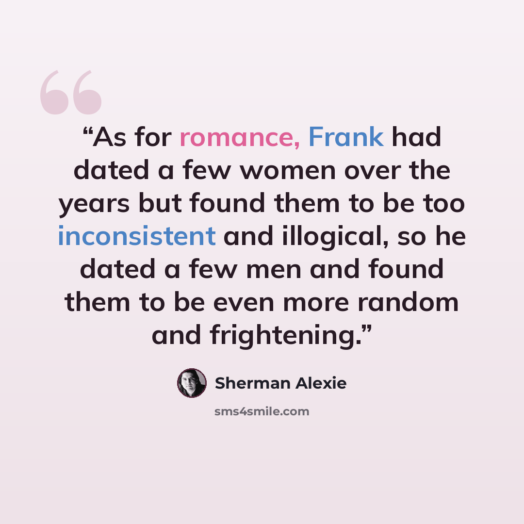 “As for romance, Frank had dated a few women over the years but found them to be too inconsistent and illogical, so he dated a few men and found them to be even more random and frightening.” quote by Sherman Alexie