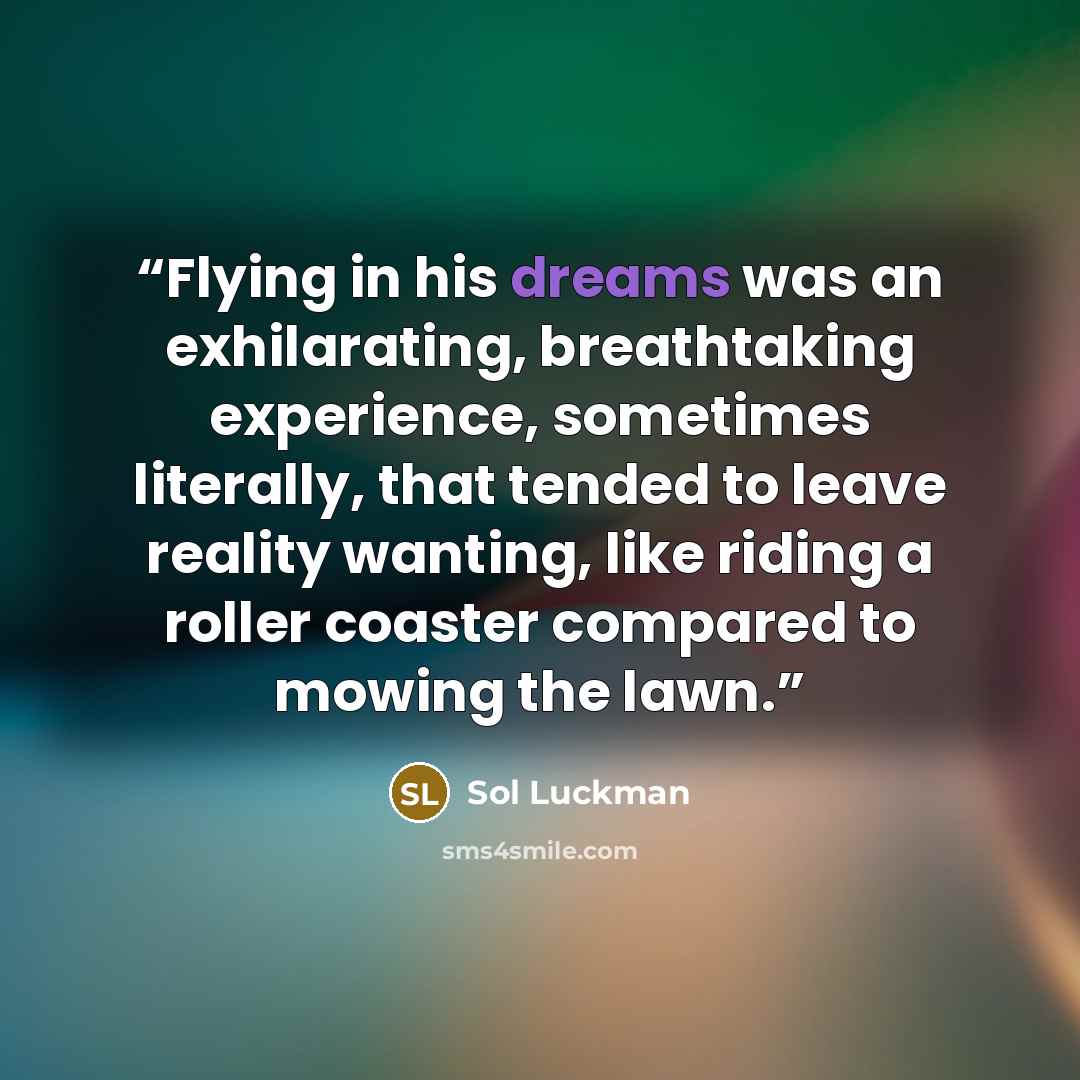 “Flying in his dreams was an exhilarating, breathtaking experience, sometimes literally, that tended to leave reality wanting, like riding a roller coaster compared to mowing the lawn.” quote by Sol Luckman