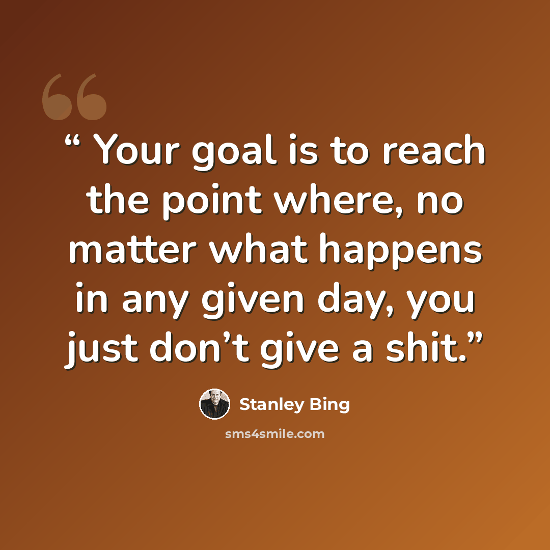 “Your goal is to reach the point where, no matter what happens in any given day, you just don’t give a shit.” quote by Stanley Bing