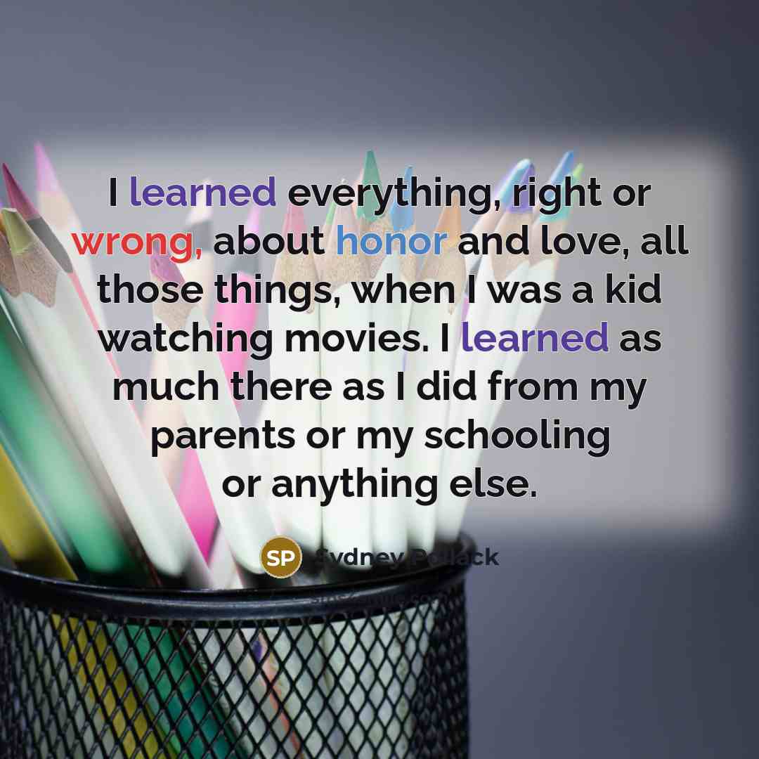 “I learned everything, right or wrong, about honor and love, all those things, when I was a kid watching movies. I learned as much there as I did from my parents or my schooling or anything else.” quote by Sydney Pollack