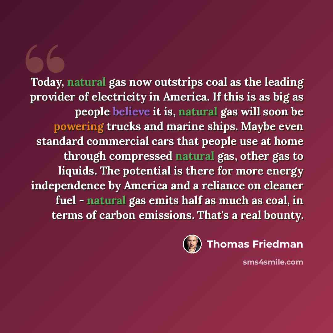 “Today, natural gas now outstrips coal as the leading provider of electricity in America. If this is as big as people believe it is, natural gas will soon be powering trucks and marine ships. Maybe even standard commercial cars that people use at home through compressed natural gas, other gas to…” quote by Thomas Friedman
