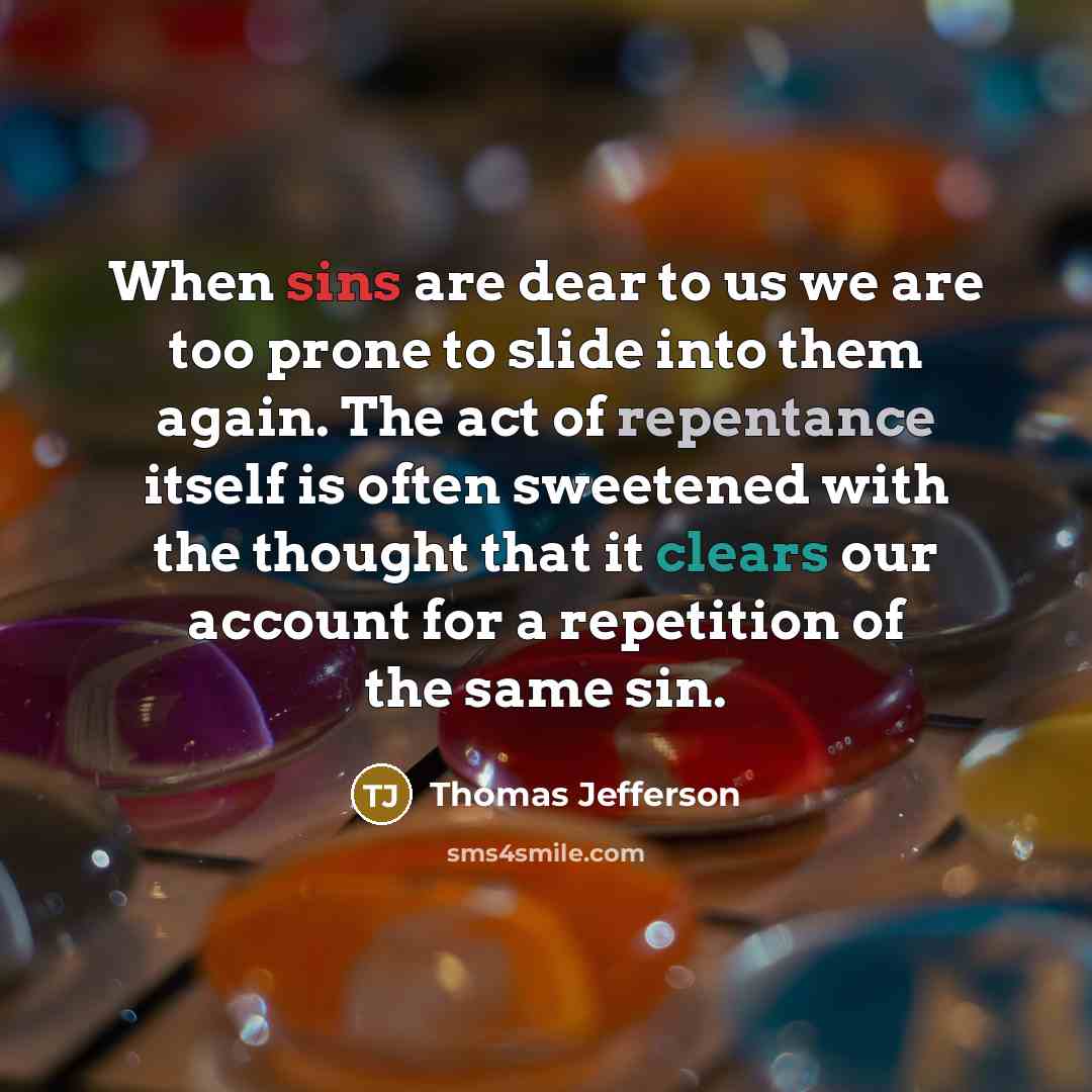 “When sins are dear to us we are too prone to slide into them again. The act of repentance itself is often sweetened with the thought that it clears our account for a repetition of the same sin.” quote by Thomas Jefferson