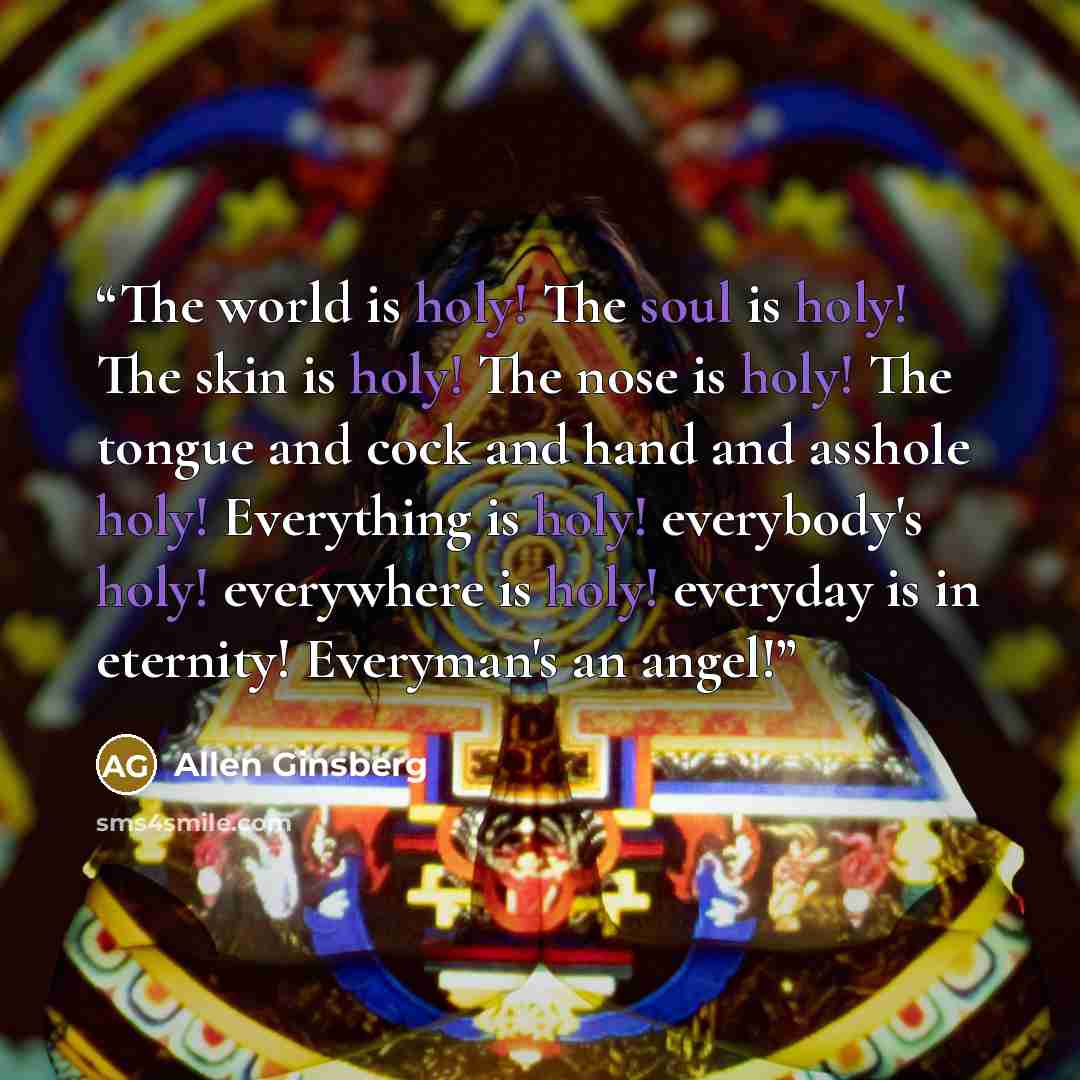 “The world is holy! The soul is holy! The skin is holy! The nose is holy! The tongue and cock and hand and asshole holy! Everything is holy! everybody's holy! everywhere is holy! everyday is in eternity! Everyman's an angel!” quote by Allen Ginsberg