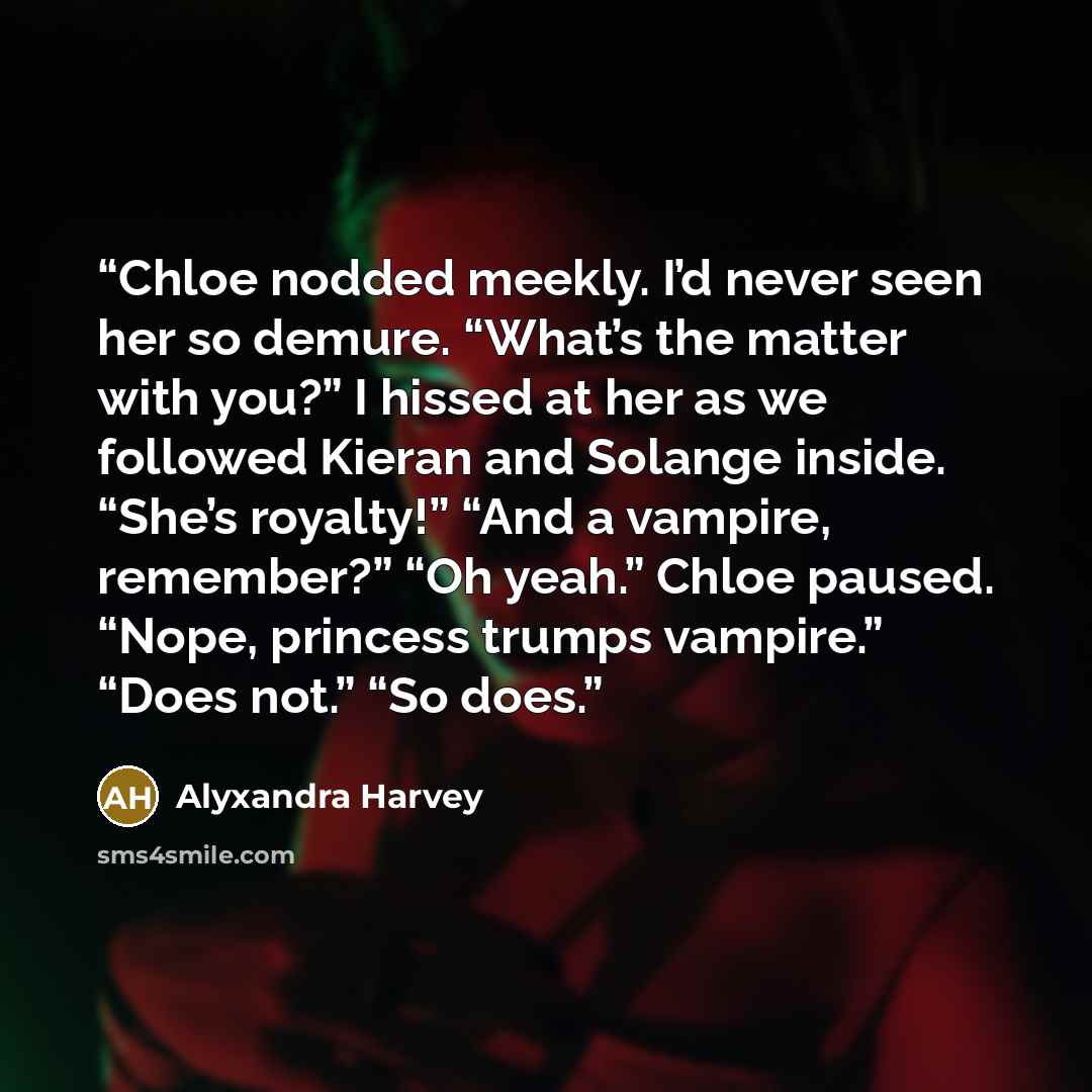 “Chloe nodded meekly. I’d never seen her so demure. “What’s the matter with you?” I hissed at her as we followed Kieran and Solange inside. “She’s royalty!” “And a vampire, remember?” “Oh yeah.” Chloe paused. “Nope, princess trumps vampire.” “Does not.” “So does.” quote by Alyxandra Harvey