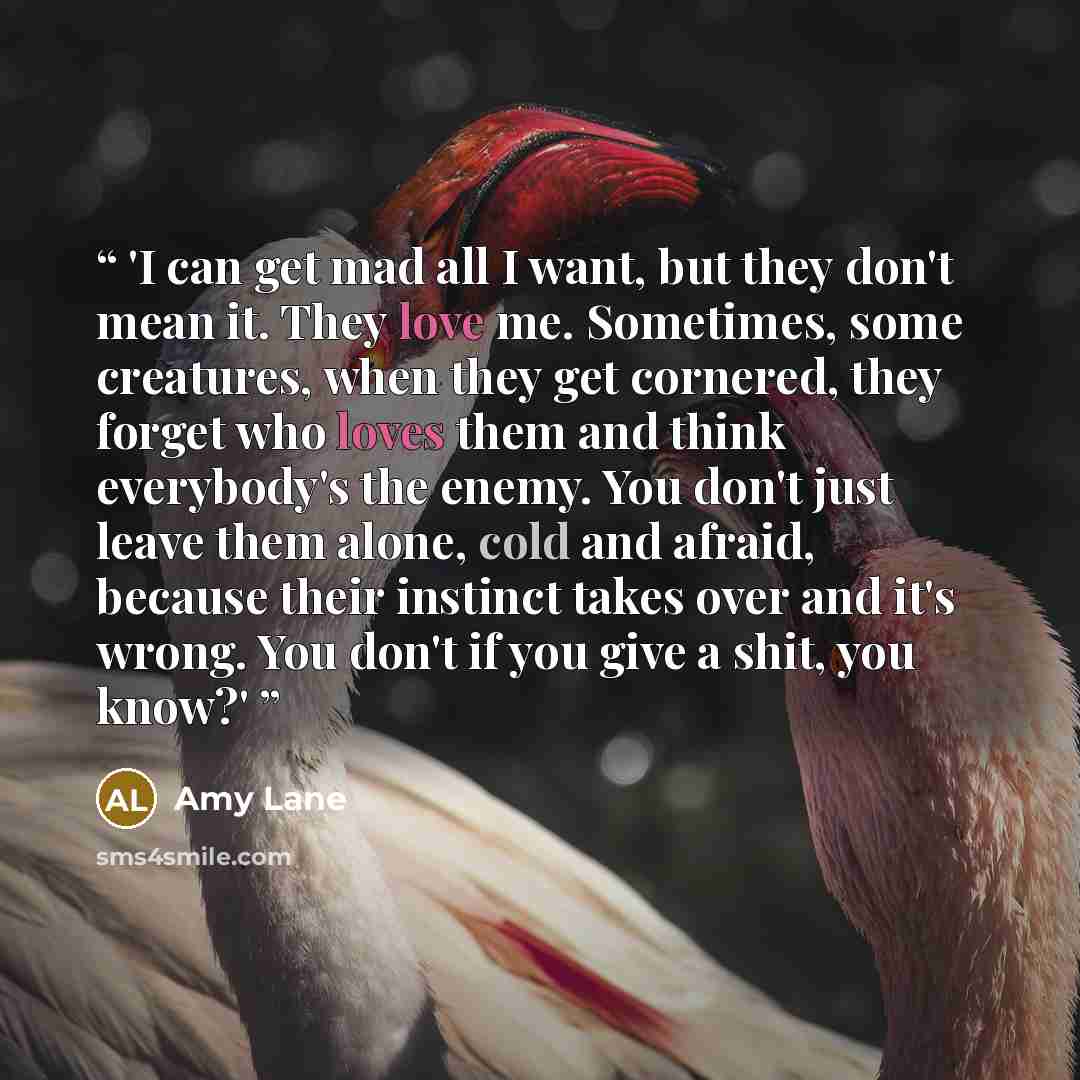 “'I can get mad all I want, but they don't mean it. They love me. Sometimes, some creatures, when they get cornered, they forget who loves them and think everybody's the enemy. You don't just leave them alone, cold and afraid, because their instinct takes over and it's wrong. You don't if you give…” quote by Amy Lane
