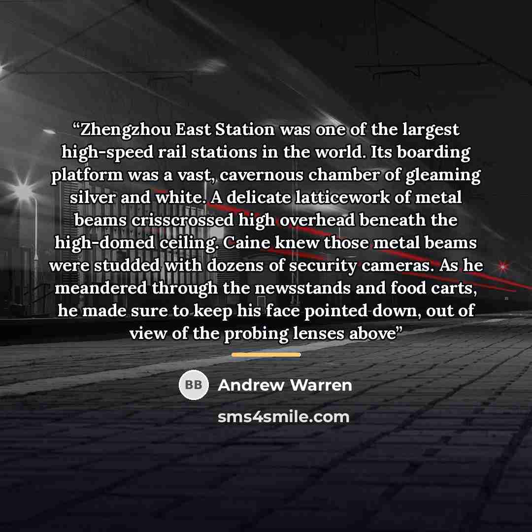 “Zhengzhou East Station was one of the largest high-speed rail stations in the world. Its boarding platform was a vast, cavernous chamber of gleaming silver and white. A delicate latticework of metal beams crisscrossed high overhead beneath the high-domed ceiling. Caine knew those metal beams were…” quote by Andrew Warren