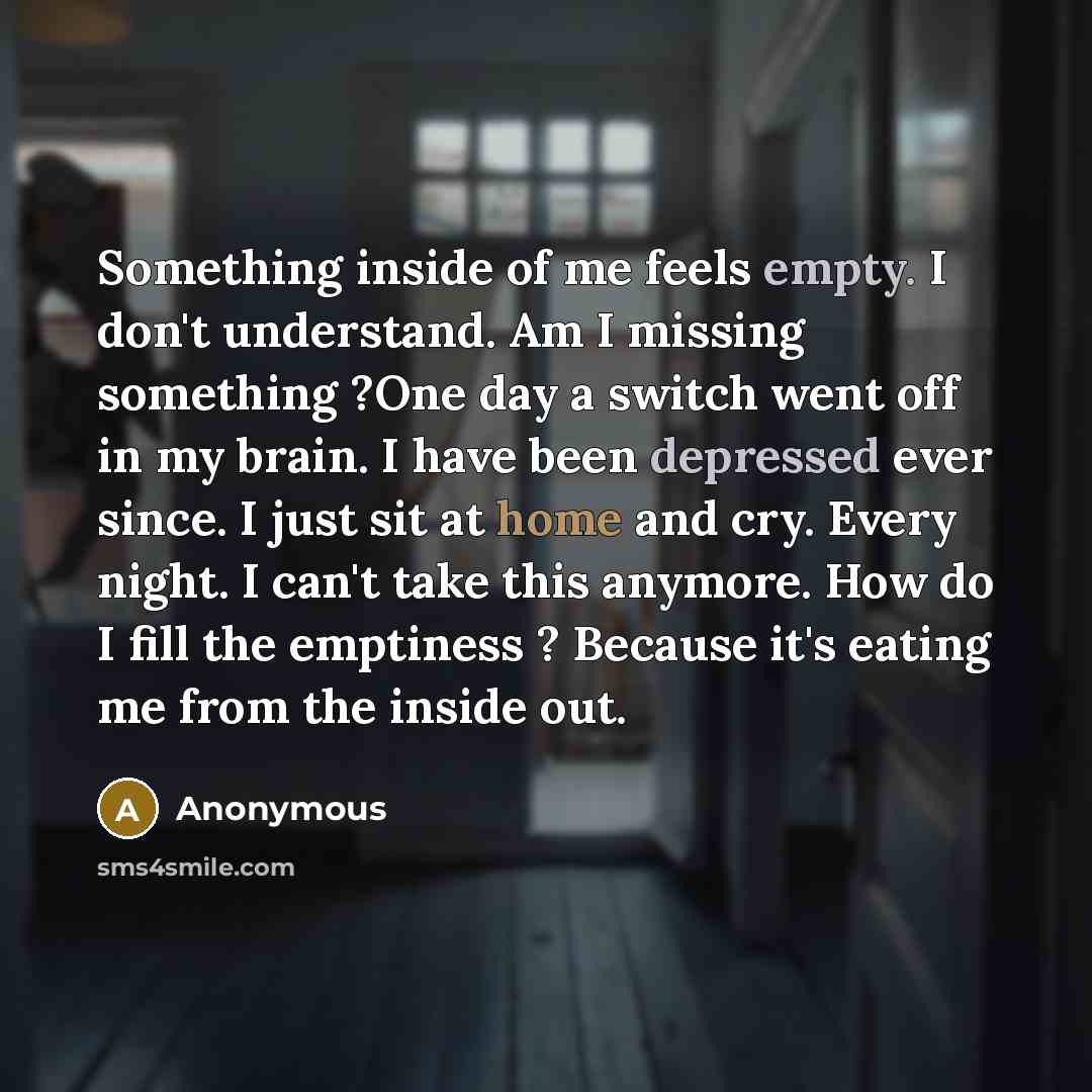 “Something inside of me feels empty. I don't understand. Am I missing something ?One day a switch went off in my brain. I have been depressed ever since. I just sit at home and cry. Every night. I can't take this anymore. How do I fill the emptiness ? Because it's eating me from the inside out.” quote by Anonymous