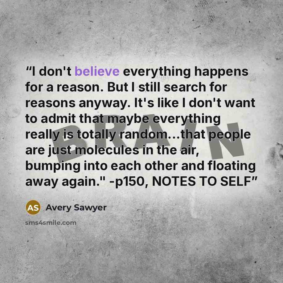 “I don't believe everything happens for a reason. But I still search for reasons anyway. It's like I don't want to admit that maybe everything really is totally random...that people are just molecules in the air, bumping into each other and floating away again." -p150, NOTES TO SELF” quote by Avery Sawyer